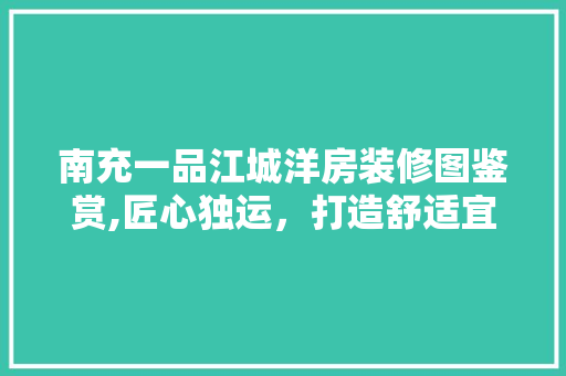 南充一品江城洋房装修图鉴赏,匠心独运，打造舒适宜居的现代人居 南充一品江城洋房装修图鉴赏,匠心独运，打造舒适宜居的现代人居 综合便民