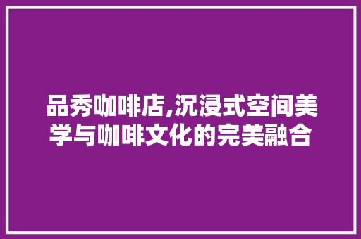 品秀咖啡店,沉浸式空间美学与咖啡文化的完美融合 品秀咖啡店,沉浸式空间美学与咖啡文化的完美融合 综合便民
