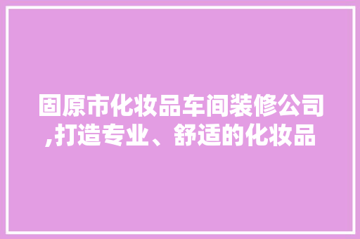 固原市化妆品车间装修公司,打造专业、舒适的化妆品生产环境
