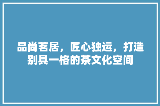 品尚茗居，匠心独运，打造别具一格的茶文化空间