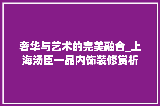 奢华与艺术的完美融合_上海汤臣一品内饰装修赏析 奢华与艺术的完美融合_上海汤臣一品内饰装修赏析 汽车维修