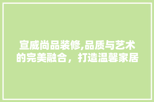 宣威尚品装修,品质与艺术的完美融合，打造温馨家居新风尚 宣威尚品装修,品质与艺术的完美融合，打造温馨家居新风尚 综合便民