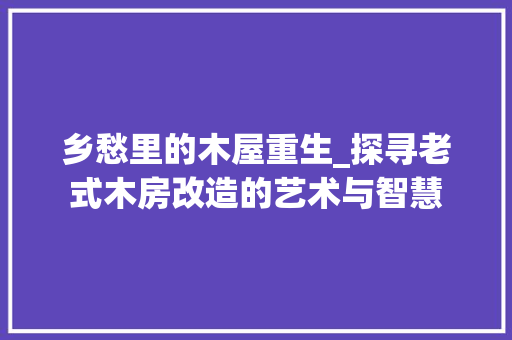 乡愁里的木屋重生_探寻老式木房改造的艺术与智慧
