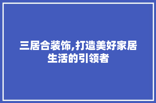 三居合装饰,打造美好家居生活的引领者