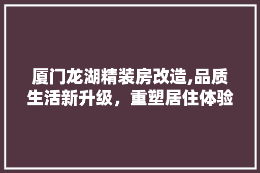 厦门龙湖精装房改造,品质生活新升级，重塑居住体验 综合便民