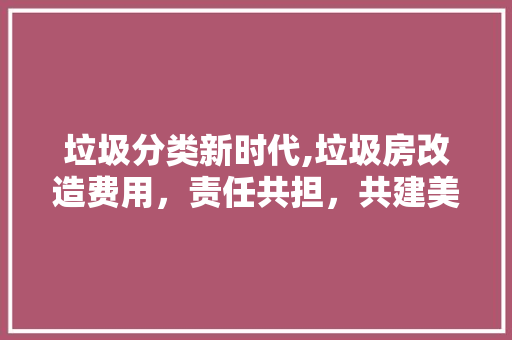 垃圾分类新时代,垃圾房改造费用，责任共担，共建美好家园