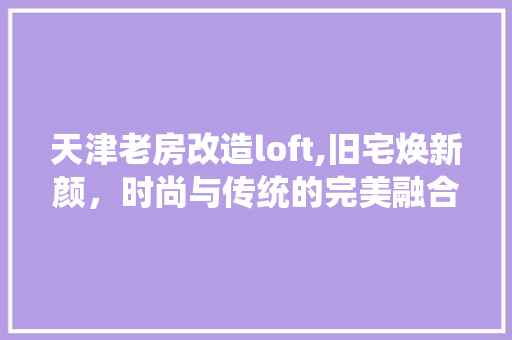 天津老房改造loft,旧宅焕新颜，时尚与传统的完美融合 综合便民