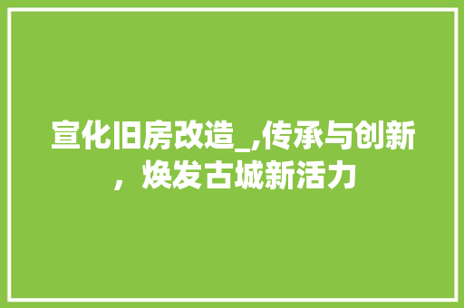 宣化旧房改造_,传承与创新，焕发古城新活力
