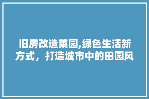 旧房改造菜园,绿色生活新方式，打造城市中的田园风光 综合便民