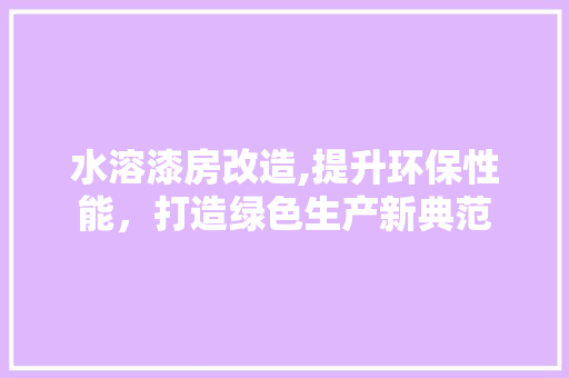 水溶漆房改造,提升环保性能，打造绿色生产新典范