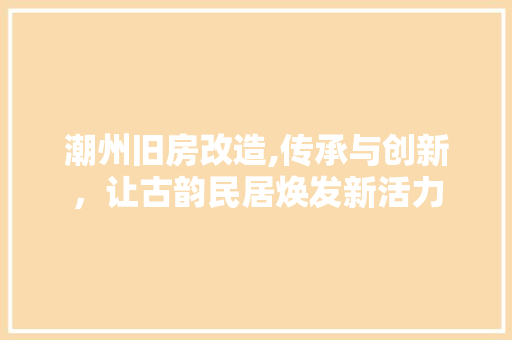 潮州旧房改造,传承与创新，让古韵民居焕发新活力