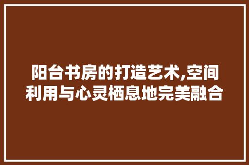 阳台书房的打造艺术,空间利用与心灵栖息地完美融合
