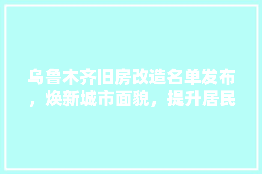 乌鲁木齐旧房改造名单发布，焕新城市面貌，提升居民生活品质