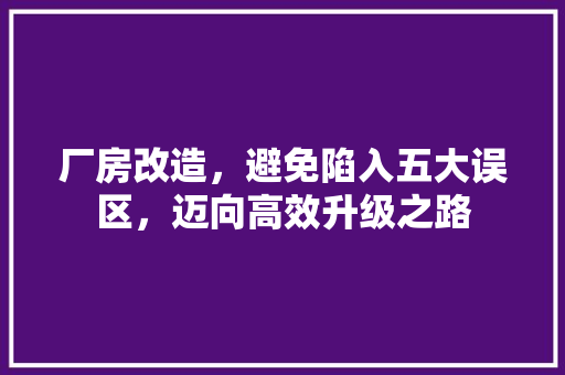 厂房改造，避免陷入五大误区，迈向高效升级之路