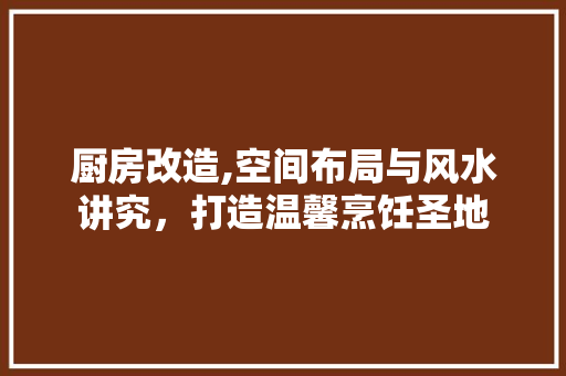 厨房改造,空间布局与风水讲究，打造温馨烹饪圣地