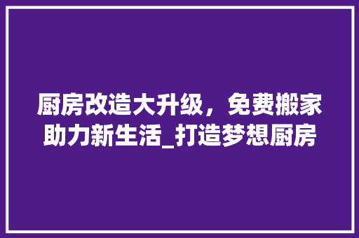 厨房改造大升级，免费搬家助力新生活_打造梦想厨房，开启美好人生