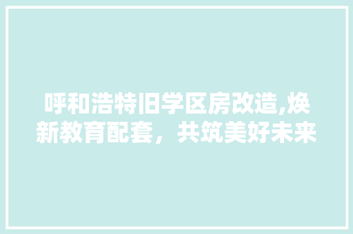 呼和浩特旧学区房改造,焕新教育配套，共筑美好未来