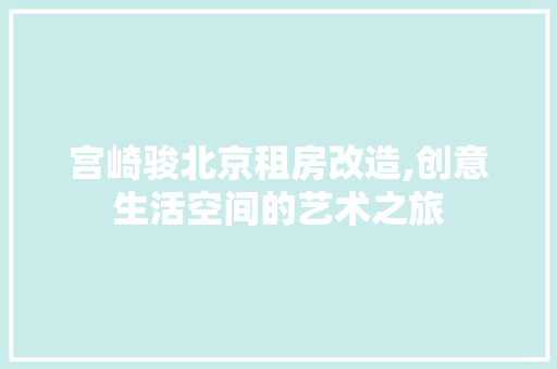 宫崎骏北京租房改造,创意生活空间的艺术之旅
