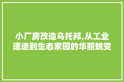 小厂房改造乌托邦,从工业遗迹到生态家园的华丽蜕变