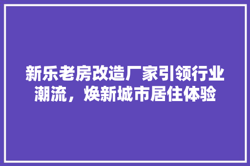 新乐老房改造厂家引领行业潮流，焕新城市居住体验