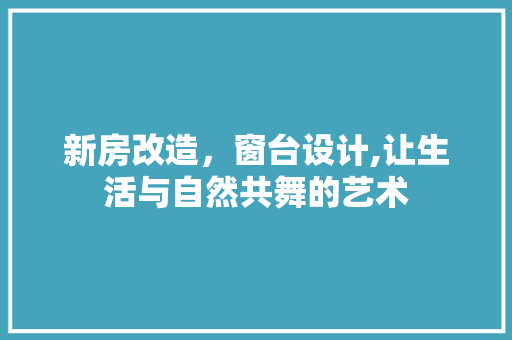 新房改造，窗台设计,让生活与自然共舞的艺术 综合便民