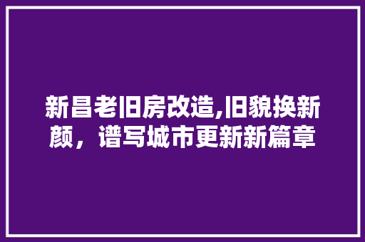 新昌老旧房改造,旧貌换新颜，谱写城市更新新篇章