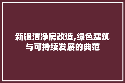 新疆洁净房改造,绿色建筑与可持续发展的典范 厨房维修