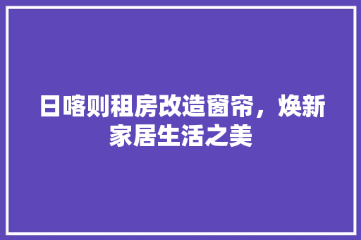 日喀则租房改造窗帘，焕新家居生活之美