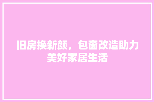 旧房换新颜，包窗改造助力美好家居生活 厨房维修